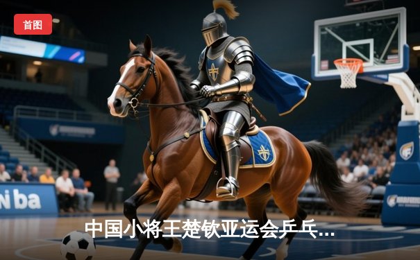 中国小将王楚钦亚运会乒乓球男单登顶 4-3险胜樊振东首夺金牌